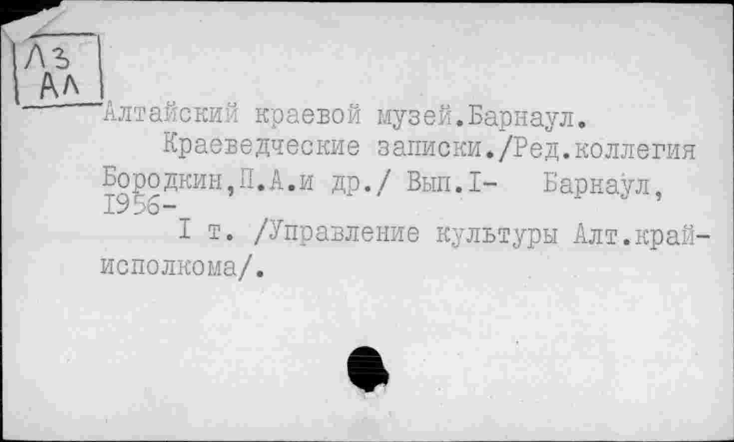 ﻿'Алтайский краевой музей.Барнаул.
Краеведческие записки./Ред.коллегия др./ Вып.1- Барнаул,
I т. /Управление культуры Алт.край исполкома/.